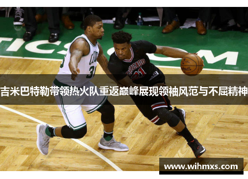 吉米巴特勒带领热火队重返巅峰展现领袖风范与不屈精神