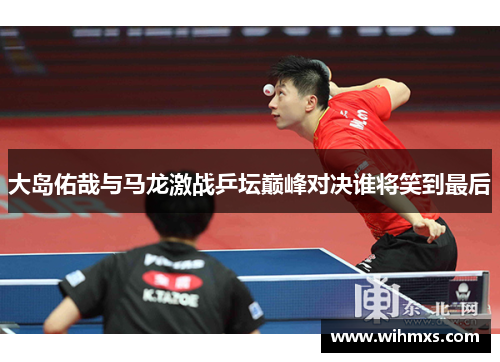 大岛佑哉与马龙激战乒坛巅峰对决谁将笑到最后