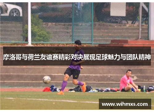 摩洛哥与荷兰友谊赛精彩对决展现足球魅力与团队精神